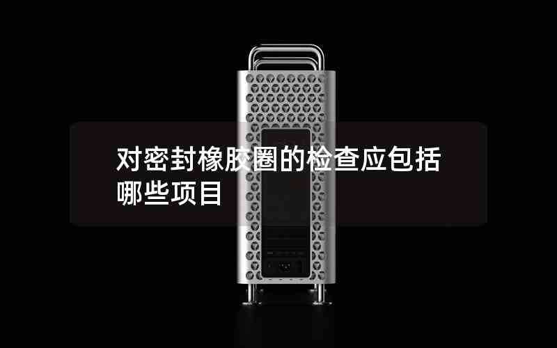 對密封橡膠圈的檢查應(yīng)包括哪些項(xiàng)目