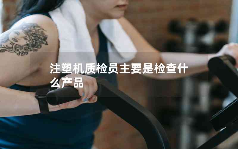 注塑機質檢員主要是檢查什么產(chǎn)品