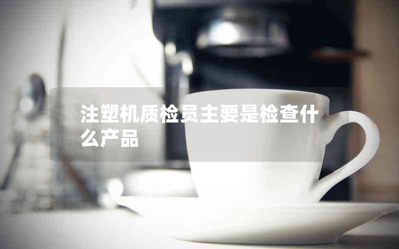 注塑機質檢員主要是檢查什么產品